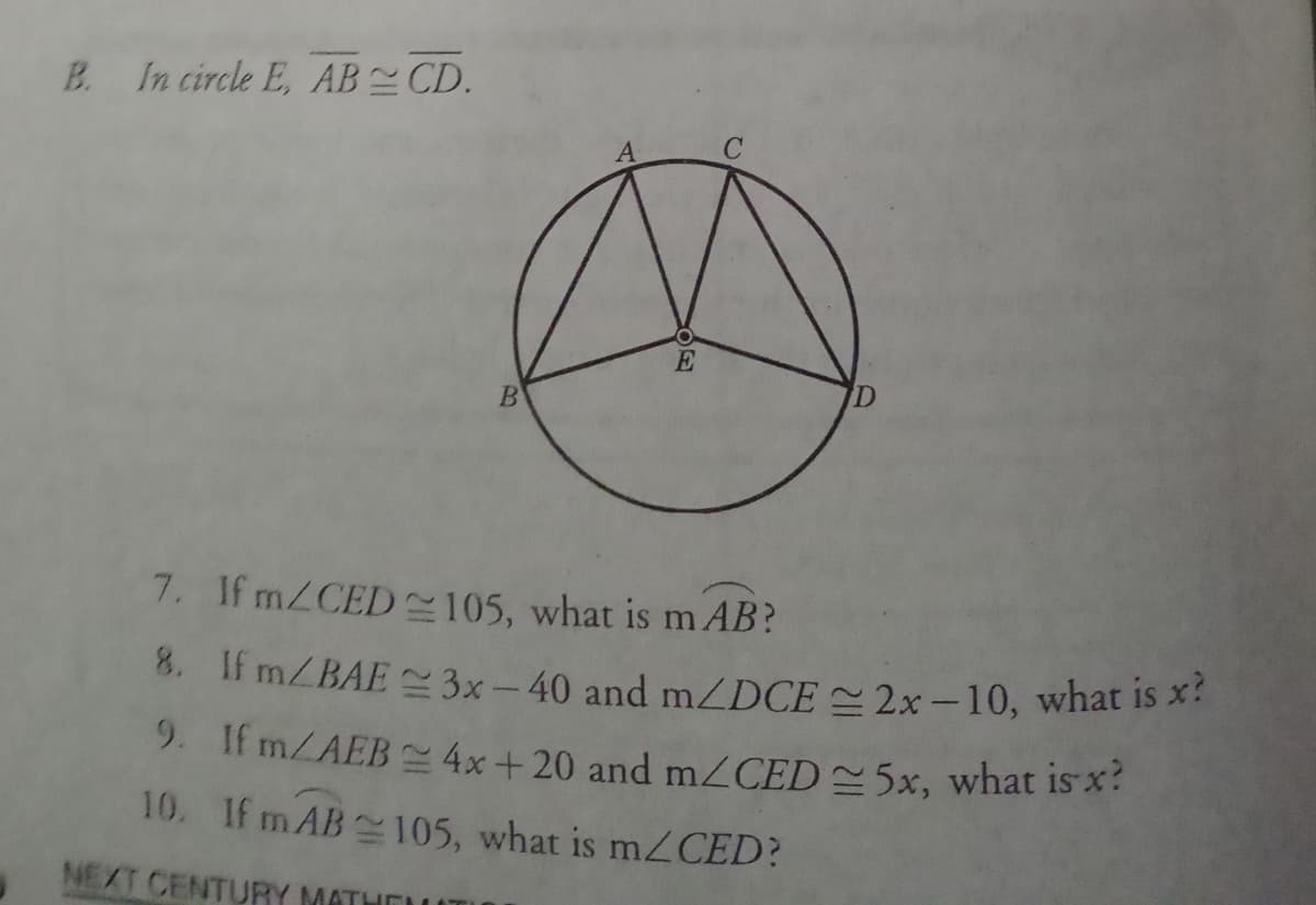 B. In circle E, AB CD.
A
E
7. If mZCED -105, what is m AB?
8. If mZBAE ~3x- 40 and mZDCE = 2x –10, what is X:
9. If MZAEB 4x+20 and MZCED5×, what is x:
10. If m AB 105, what is mZCED?
NEXT CENTURY MATH
