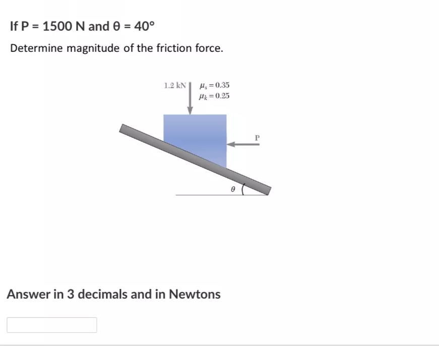 If P = 1500 N and 0 = 40°
Determine magnitude of the friction force.
1.2 kN| H, = 0.35
Hk =0.25
P
Answer in 3 decimals and in Newtons
