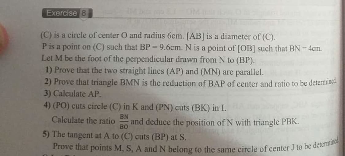 Prove that points M, S, A and N belong to the same circle of center J to be determined
Exercise 8
OM
(C) is a circle of center O and radius 6cm. [AB] is a diameter of (C).
P is a point on (C) such that BP = 9.6cm. N is a point of [OB] such that BN = 4cm.
Let M be the foot of the perpendicular drawn from N to (BP).
1) Prove that the two straight lines (AP) and (MN) are parallel.
2) Prove that triangle BMN is the reduction of BAP of center and ratio to be determine.
3) Calculate AP.
4) (PO) cuts circle (C) in K and (PN) cuts (BK) in I.
%3D
BN
Calculate the ratio
and deduce the position of N with triangle PBK.
BO
5) The tangent at A to (C) cuts (BP) at S.

