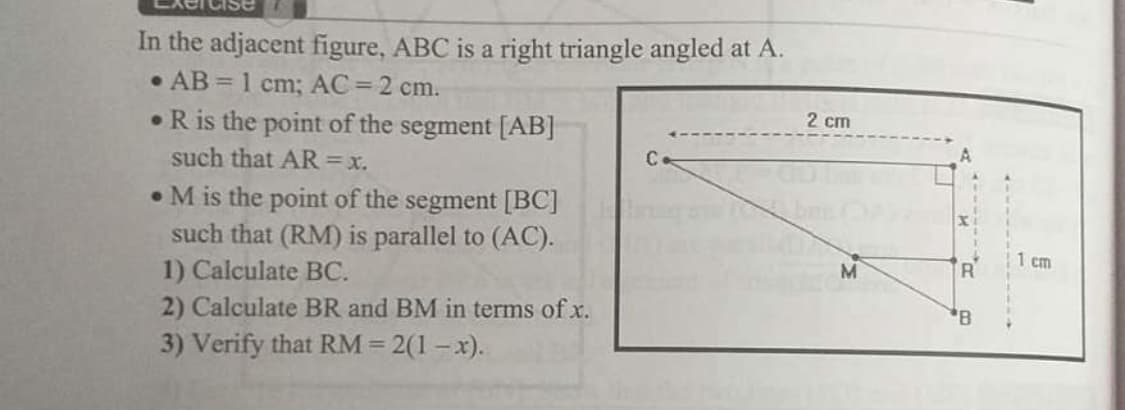 In the adjacent figure, ABC is a right triangle angled at A.
• AB = 1 cm; AC = 2 cm.
•R is the point of the segment [AB]
2 cm
such that AR=x.
Ce
• M is the point of the segment [BC]
such that (RM) is parallel to (AC).
1 cm
1) Calculate BC.
2) Calculate BR and BM in terms of x.
M
3) Verify that RM = 2(1 – x).
