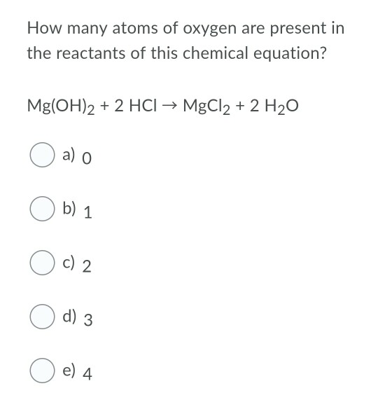 How many atoms of oxygen are present in
the reactants of this chemical equation?
Mg(OH)2 + 2 HCI → MgCl2 + 2 H2O
O a) o
O b) 1
c) 2
O d) 3
O e) 4
