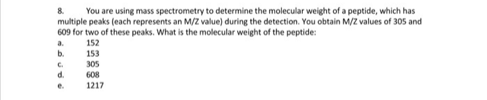 You are using mass spectrometry to determine the molecular weight of a peptide, which has
multiple peaks (each represents an M/Z value) during the detection. You obtain M/Z values of 305 and
609 for two of these peaks. What is the molecular weight of the peptide:
8.
a.
152
b.
153
C.
305
d.
608
е.
1217
