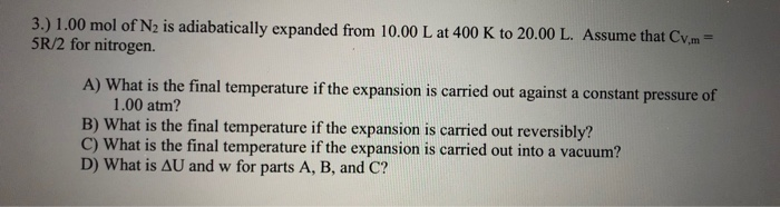 3.) 1.00 mol of N2 is adiabatically expanded from 10.00 L at 400 K to 20.00 L. Assume that Cv.m=
5R/2 for nitrogen.
A) What is the final temperature if the expansion is carried out against a constant pressure of
1.00 atm?
B) What is the final temperature if the expansion is carried out reversibly?
C) What is the final temperature if the expansion is carried out into a vacuum?

