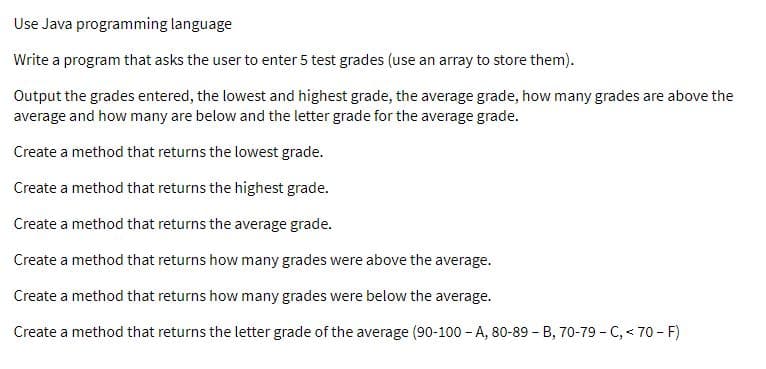 Use Java programming language
Write a program that asks the user to enter 5 test grades (use an array to store them).
Output the grades entered, the lowest and highest grade, the average grade, how many grades are above the
average and how many are below and the letter grade for the average grade.
Create a method that returns the lowest grade.
Create a method that returns the highest grade.
Create a method that returns the average grade.
Create a method that returns how many grades were above the average.
Create a method that returns how many grades were below the average.
Create a method that returns the letter grade of the average (90-100 - A, 80-89 - B, 70-79 - C, < 70 - F)
