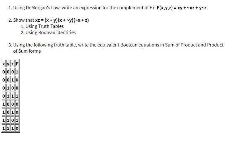 1. Using DeMorgan's Law, write an expression for the complement of Fif F(x,y,z) = xy + -xz + y-z
2. Show that xz = (x+ y)(x+ y)(~x+z)
1. Using Truth Tables
2. Using Boolean identities
3. Using the following truth table, write the equivalent Boolean equations in Sum of Product and Product
of Sum forms
x y zF
oo 10
0100
111
100
0 10
1 1 0 1
1 110
