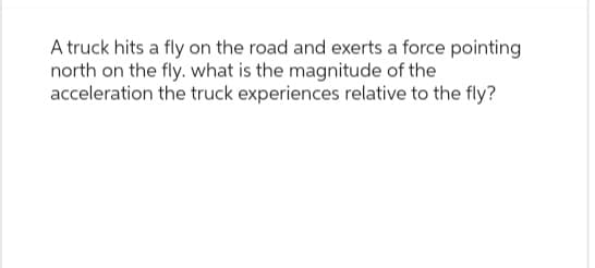 A truck hits a fly on the road and exerts a force pointing
north on the fly. what is the magnitude of the
acceleration the truck experiences relative to the fly?