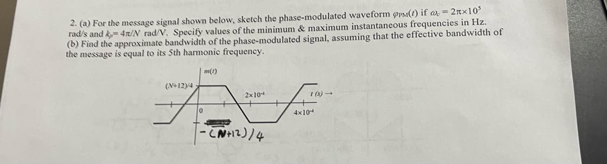 2. (a) For the message signal shown below, sketch the phase-modulated waveform PPM() if we = 2x10³
rad/s and k= 4r/N rad/V. Specify values of the minimum & maximum instantaneous frequencies in Hz.
(b) Find the approximate bandwidth of the phase-modulated signal, assuming that the effective bandwidth of
the message is equal to its 5th harmonic frequency.
(N+12)/4
10
m(1)
2x10-
(N+12)/4
4x10
t(s)→