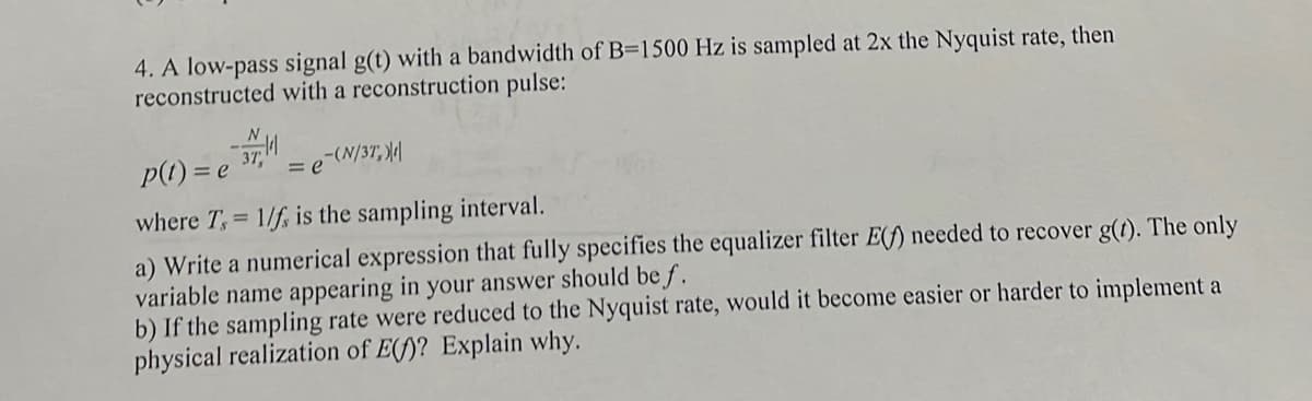 4. A low-pass signal g(t) with a bandwidth of B=1500 Hz is sampled at 2x the Nyquist rate, then
reconstructed with a reconstruction pulse:
p(t) = e
37,
-(N/37,)
= e
where T,= 1/f, is the sampling interval.
a) Write a numerical expression that fully specifies the equalizer filter E(f) needed to recover g(t). The only
variable name appearing in your answer should be f.
b) If the sampling rate were reduced to the Nyquist rate, would it become easier or harder to implement a
physical realization of E()? Explain why.