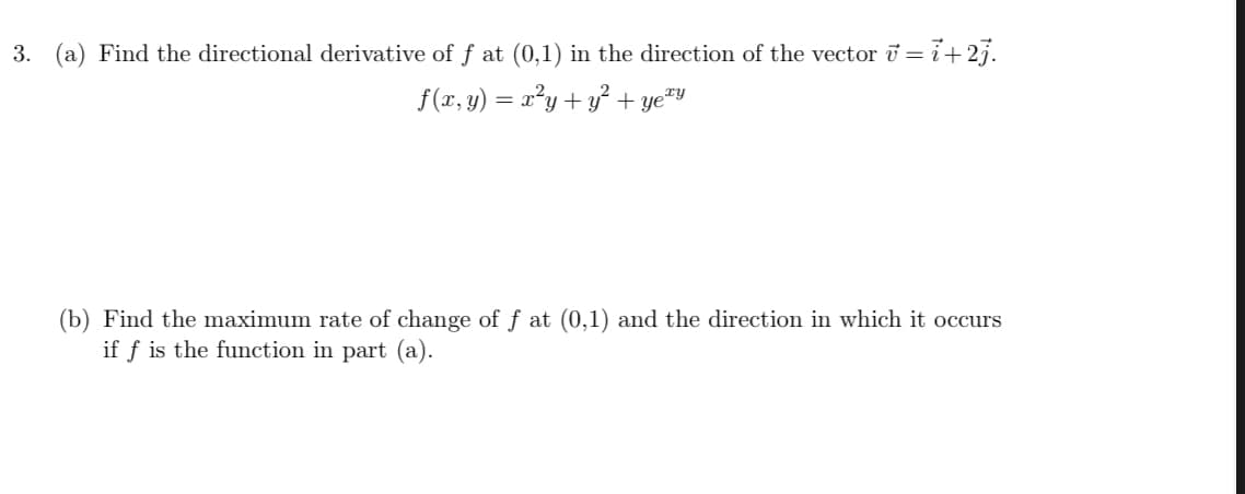 3. (a) Find the directional derivative of f at (0,1) in the direction of the vector i = i+27.
f(x, y) = x²y+ y² + ye™y
(b) Find the maximum rate of change of f at (0,1) and the direction in which it occurs
if f is the function in part (a).
