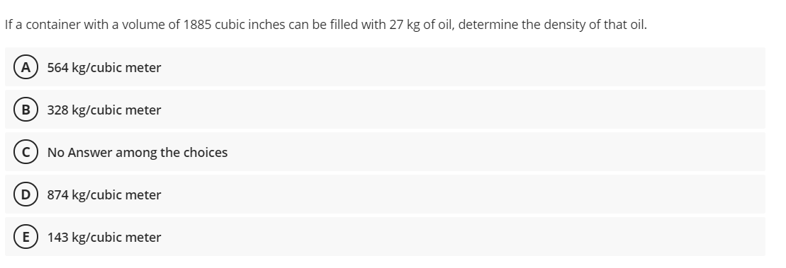 If a container with a volume of 1885 cubic inches can be filled with 27 kg of oil, determine the density of that oil.
A
564 kg/cubic meter
328 kg/cubic meter
No Answer among the choices
D
874 kg/cubic meter
E) 143 kg/cubic meter
