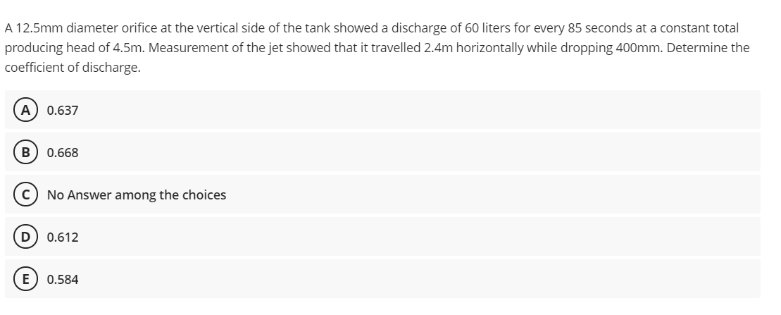 A 12.5mm diameter orifice at the vertical side of the tank showed a discharge of 60 liters for every 85 seconds at a constant total
producing head of 4.5m. Measurement of the jet showed that it travelled 2.4m horizontally while dropping 400mm. Determine the
coefficient of discharge.
A
0.637
B
0.668
c) No Answer among the choices
0.612
E
0.584
