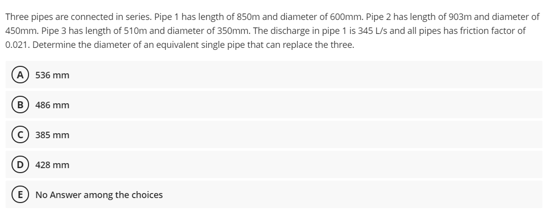 Three pipes are connected in series. Pipe 1 has length of 850m and diameter of 600mm. Pipe 2 has length of 903m and diameter of
450mm. Pipe 3 has length of 510m and diameter of 350mm. The discharge in pipe 1 is 345 L/s and all pipes has friction factor of
0.021. Determine the diameter of an equivalent single pipe that can replace the three.
A) 536 mm
B
486 mm
385 mm
D
428 mm
E) No Answer among the choices
