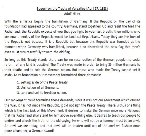 Speech on the Treaty of Versailles (April 17, 1923)
Adolf Hitler
With the armistice begins the humiliation of Germany. If the Republic on the day of its
foundation had appealed to the country: Germans, stand together! Up and resist the foe! The
Fatherland, the Republic expects of you that you fight to your last breath, then millions who
are now enemies of the Republic would be fanatical Republicans. Today they are the foes of
the Republic not because it is a Republic but because this Republic was founded at the
moment when Germany was humiliated, because it so discredited the new flag that men's
eyes must turn regretfully toward the old flag.
So long as this Treaty stands there can be no resurrection of the German people; no social
reform of any kind is possible! The Treaty was made in order to bring 20 million Germans to
| their deaths and to ruin the German nation. But those who made the Treaty cannot set it
aside. As its foundation our Movement formulated three demands:
1. Setting aside of the Peace Treaty.
2. Unification of all Germans.
3. Land and soil to feed our nation.
Our movement could formulate these demands, since it was not our Movement which caused
the War, it has not made the Republic, it did not sign the Peace Treaty. There is thus one thing
which is the first task of this Movement: it desires to make the German once more National,
that his Fatherland shall stand for him above everything else. It desires to teach our people to
understand afresh the truth of the old saying: He who will not be a hammer must be an anvil.
An anvil we are today, and that anvil will be beaten until out of the anvil we fashion once
more a hammer, a German sword!
