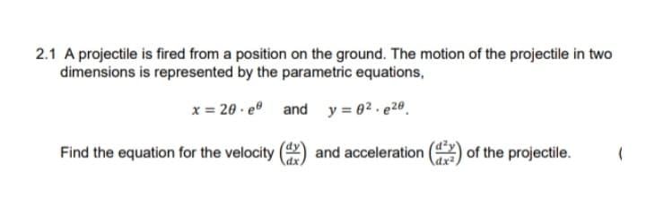 2.1 A projectile is fired from a position on the ground. The motion of the projectile in two
dimensions is represented by the parametric equations,
x = 20 · eº and y = 02 . e2º .
Find the equation for the velocity
and acceleration
of the projectile.
