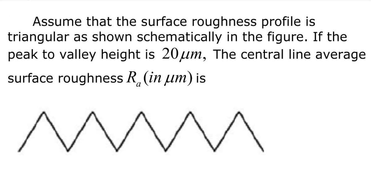 Assume that the surface roughness profile is
triangular as shown schematically in the figure. If the
peak to valley height is 20μm, The central line average
surface roughness R (in μm) is
a
mmm