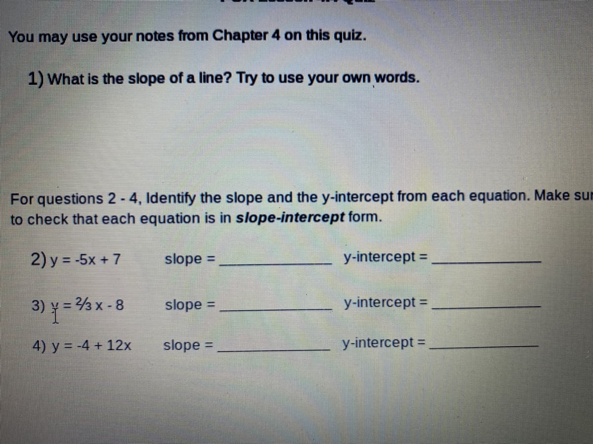 You may use your notes from Chapter 4 on this quiz.
1) What is the slope of a line? Try to use your own words.
For questions 2 - 4, Identify the slope and the y-intercept from each equation. Make sur
to check that each equation is in slope-intercept form.
2) y = -5x + 7
slope =
y-intercept =
%3D
3) y = 3 x - 8
slope =
y-intercept =
4) y = -4 + 12x
slope =
y-intercept =,

