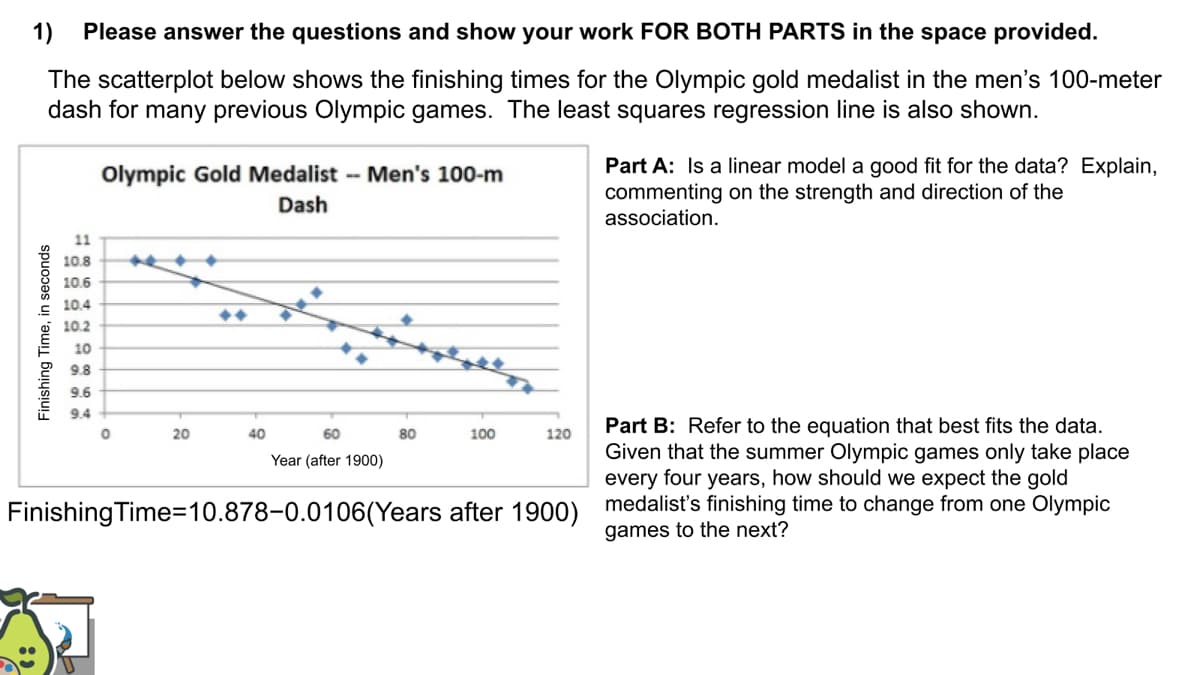 1)
Please answer the questions and show your work FOR BOTH PARTS in the space provided.
The scatterplot below shows the finishing times for the Olympic gold medalist in the men's 100-meter
dash for many previous Olympic games. The least squares regression line is also shown.
Part A: Is a linear model a good fit for the data? Explain,
commenting on the strength and direction of the
association.
Olympic Gold Medalist - Men's 100-m
Dash
11
10.8
10.6
10.4
10.2
10
9.8
9.6
9.4
Part B: Refer to the equation that best fits the data.
Given that the summer Olympic games only take place
every four years, how should we expect the gold
20
40
60
80
100
120
Year (after 1900)
Finishing Time=10.878-0.0106(Years after 1900) medalist's finishing time to change from one Olympic
games to the next?
Finishing Time, in seconds
