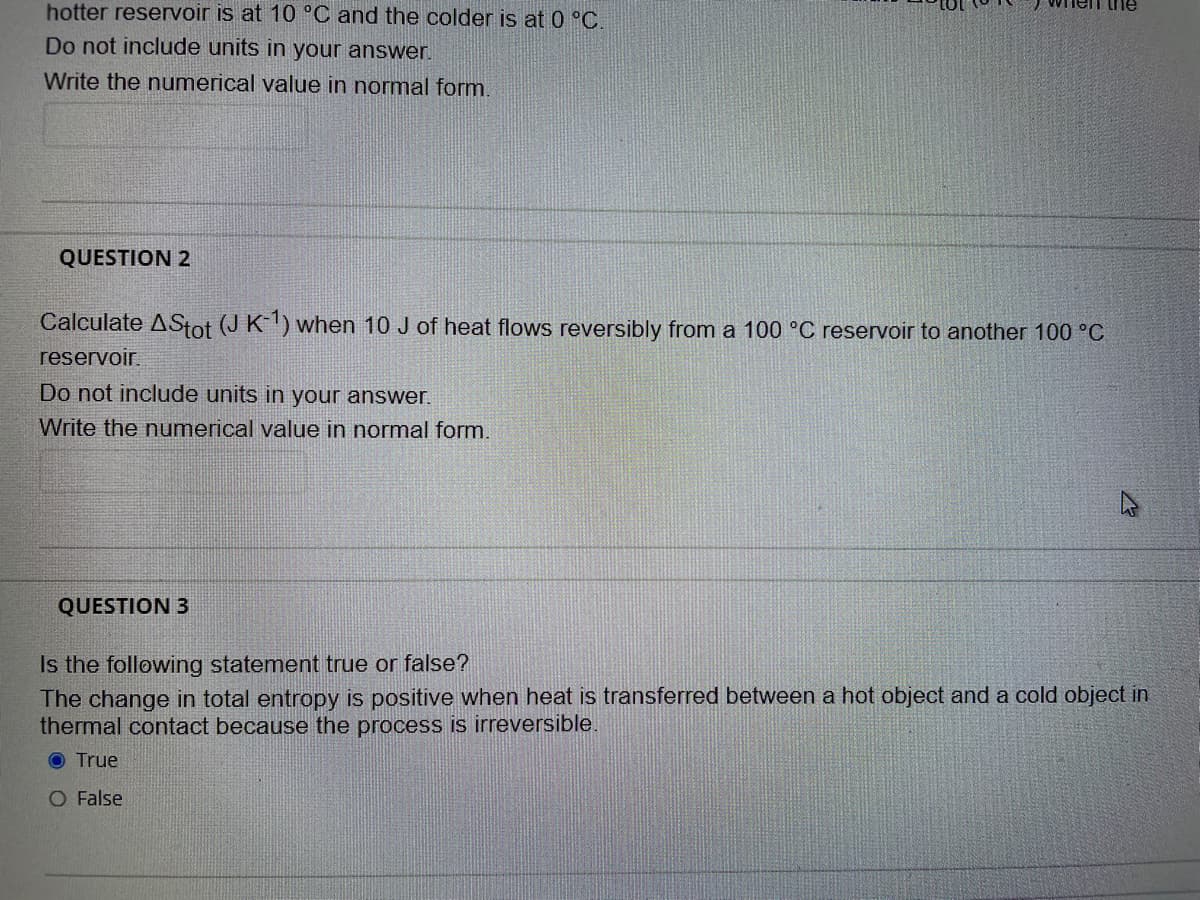 hotter reservoir is at 10 °C and the colder is at 0 °C.
Do not include units in your answer.
Write the numerical value in normal form.
QUESTION 2
Calculate AStot (J K) when 10 J of heat flows reversibly from a 100 °C reservoir to another 100 °C
reservoir.
Do not include units in your answer.
Write the numerical value in normal form.
QUESTION 3
Is the following statement true or false?
The change in total entropy is positive when heat is transferred between a hot object and a cold object in
thermal contact because the process is irreversible.
O True
O False

