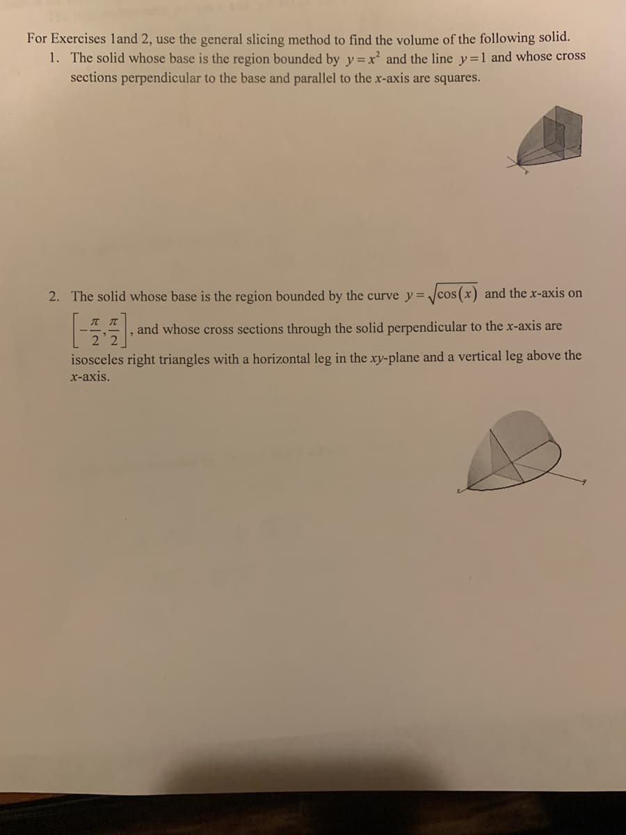 For Exercises land 2, use the general slicing method to find the volume of the following solid.
1. The solid whose base is the region bounded by y = x² and the line y=1 and whose cross
sections perpendicular to the base and parallel to the x-axis are squares.
2. The solid whose base is the region bounded by the curve y=/cos(x) and the x-axis on
ππ
and whose cross sections through the solid perpendicular to the x-axis are
2 2
isosceles right triangles with a horizontal leg in the xy-plane and a vertical leg above the
х-ахis.
