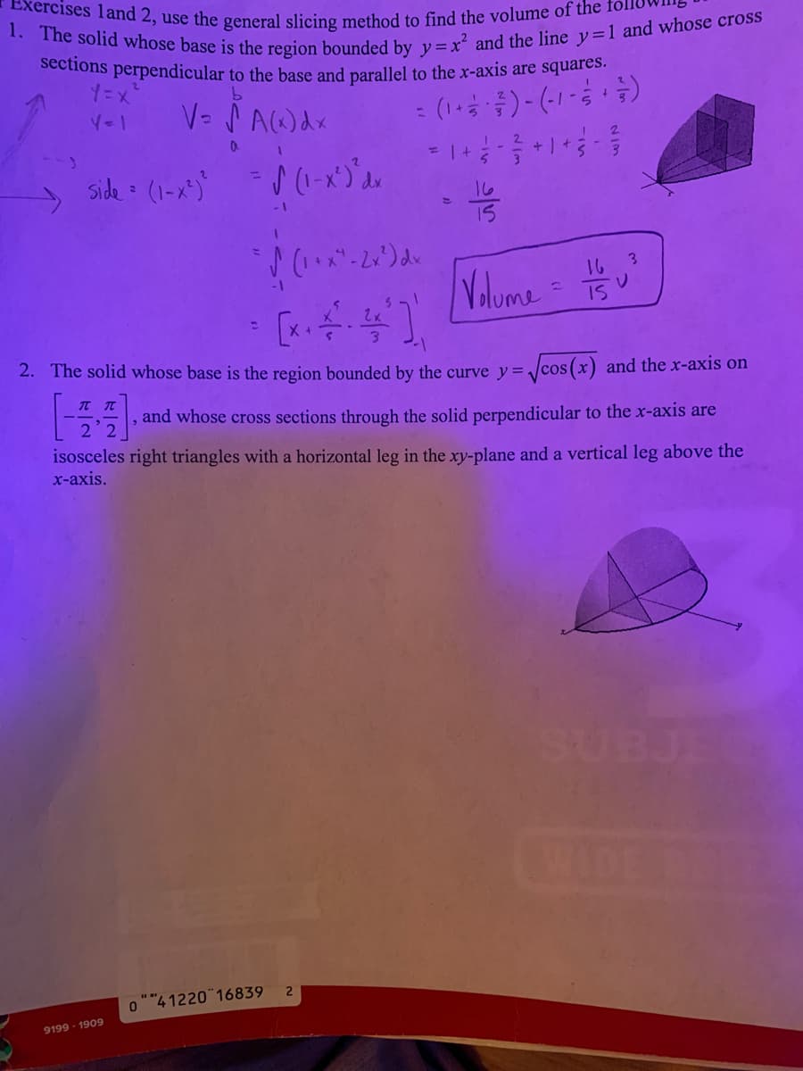 1. The solid whose base is the region bounded by y=xr and the line y=1 and whose cross
sections perpendicular to the base and parallel to the x-axis are squares.
xercises land 2, use the general slicing method
find the volume of the
V= PAWdx
: (1+ )- (-1-)
Side = (1-x")
%3D
16
15
16 3
Volome
Yolume
IS
2. The solid whose base is the region bounded by the curve y= ]cos(x) and the x-axis on
and whose cross sections through the solid perpendicular to the x-axis are
isosceles right triangles with a horizontal leg in the xy-plane and a vertical leg above the
x-axis.
SUBJE
0""4 1220 16839
9199 - 1909
