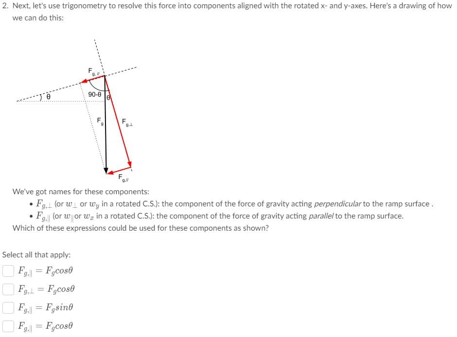 2. Next, let's use trigonometry to resolve this force into components aligned with the rotated x- and y-axes. Here's a drawing of how
we can do this:
9. N
90-0
F
9.1
F
We've got names for these components:
• Fg, (or w or wy in a rotated C.S.): the component of the force of gravity acting perpendicular to the ramp surface.
F (or w or w, in a rotated C.S.): the component of the force of gravity acting parallel to the ramp surface.
Which of these expressions could be used for these components as shown?
Select all that apply:
F.
9, = F,cos0
Fg,1 = F,cos0
9.= Fgsino
F
9.|| = Fgcose
.......
