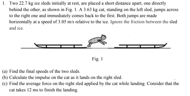 1. Two 22.7 kg ice sleds initially at rest, are placed a short distance apart, one directly
behind the other, as shown in Fig. 1. A 3.63 kg cat, standing on the left sled, jumps across
to the right one and immediately comes back to the first. Both jumps are made
horizontally at a speed of 3.05 m/s relative to the ice. Ignore the friction between the sled
and ice.
Fig. 1
(a) Find the final speeds of the two sleds.
(b) Calculate the impulse on the cat as it lands on the right sled.
(c) Find the average force on the right sled applied by the cat while landing. Consider that the
cat takes 12 ms to finish the landing.
