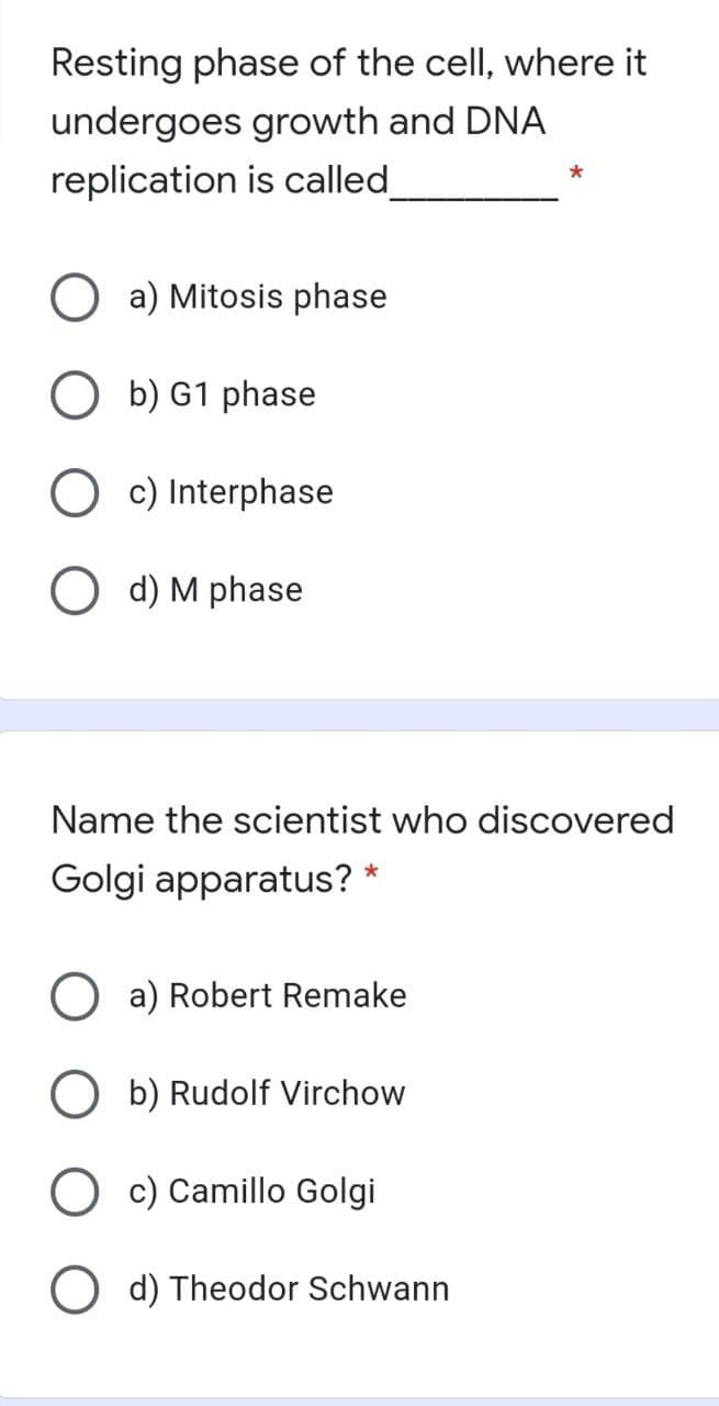 Resting phase of the cell, where it
undergoes growth and DNA
replication is called
a) Mitosis phase
O b) G1 phase
c) Interphase
O d) M phase
Name the scientist who discovered
Golgi apparatus? *
O a) Robert Remake
O b) Rudolf Virchow
O c) Camillo Golgi
O d) Theodor Schwann

