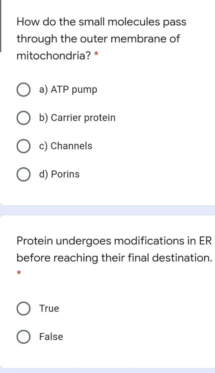 How do the small molecules pass
through the outer membrane of
mitochondria? *
a) ATP pump
b) Carrier protein
c) Channels
d) Porins
Protein undergoes modifications in ER
before reaching their final destination.
True
O False
