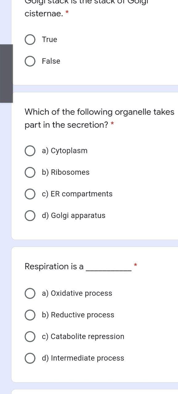 cisternae. *
True
False
Which of the following organelle takes
part in the secretion? *
a) Cytoplasm
b) Ribosomes
c) ER compartments
d) Golgi apparatus
Respiration is a
a) Oxidative process
b) Reductive process
c) Catabolite repression
d) Intermediate process
