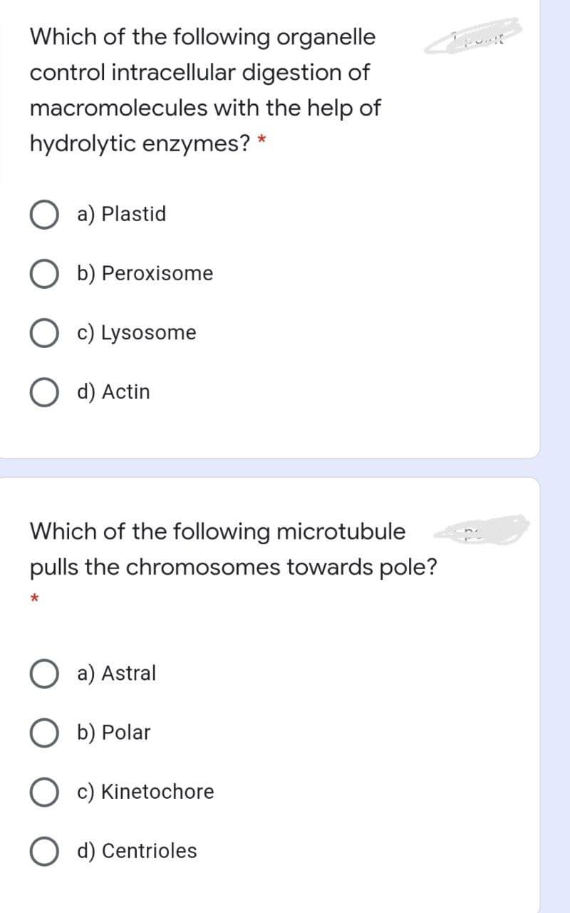 Which of the following organelle
control intracellular digestion of
macromolecules with the help of
hydrolytic enzymes? *
O a) Plastid
b) Peroxisome
O c) Lysosome
O d) Actin
Which of the following microtubule
pulls the chromosomes towards pole?
O a) Astral
O b) Polar
O c) Kinetochore
d) Centrioles
