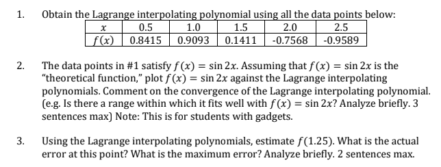 Obtain the Lagrange interpolating polynomial using all the data points below:
1.5
1.0
f(x) | 0.8415 | 0.9093 | 0.1411 | -0.7568 | -0.9589
1.
0.5
2.0
2.5
The data points in #1 satisfy f (x) = sin 2x. Assuming that f (x) = sin 2x is the
"theoretical function," plot f (x) = sin 2x against the Lagrange interpolating
polynomials. Comment on the convergence of the Lagrange interpolating polynomial.
(e.g. Is there a range within which it fits well with f (x) = sin 2x? Analyze briefly. 3
sentences max) Note: This is for students with gadgets.
2.
3.
Using the Lagrange interpolating polynomials, estimate f(1.25). What is the actual
error at this point? What is the maximum error? Analyze briefly. 2 sentences max.
