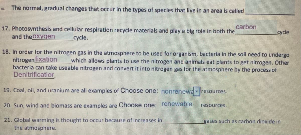 The normal, gradual changes that occur in the types of species that live in an area is called
carbon
17. Photosynthesis and cellular respiration recycle materials and play a big role in both the
and the OXVqen
cycle
cycle.
18. In order for the nitrogen gas in the atmosphere to be used for organism, bacteria in the soil need to undergo
nitrogen fixation
bacteria can take useable nitrogen and convert it into nitrogen gas for the atmosphere by the process of
Denitrificatior,
which allows plants to use the nitrogen and animals eat plants to get nitrogen. Other
19. Coal, oll, and uranium are all examples of Choose one: nonrenewa resources,
20. Sun, wind and biomass are examples are Choose one: renewable
resources.
21. Global warming is thought to occur because of increases in
the atmosphere.
gases such as carbon dioxide in
