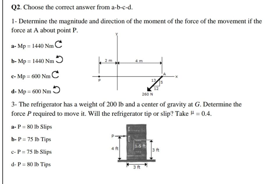 1- Determine the magnitude and direction of the moment of the force of the movement if the
force at A about point P.
a- Mp = 1440 NmC
b- Mp = 1440 Nm 9
2 m
4 m
c- Mp = 600 NmC
13
12
d- Mp = 600 Nm Ɔ
260 N
