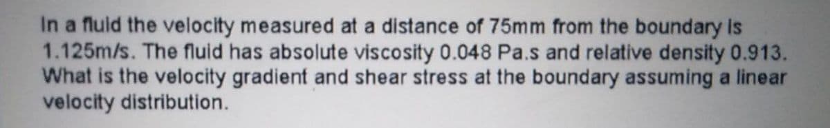 In a fluid the velocity measured at a distance of 75mm from the boundary is
1.125m/s. The fluid has absolute viscosity 0.048 Pa.s and relative density 0.913.
What is the velocity gradient and shear stress at the boundary assuming a linear
velocity distribution.
