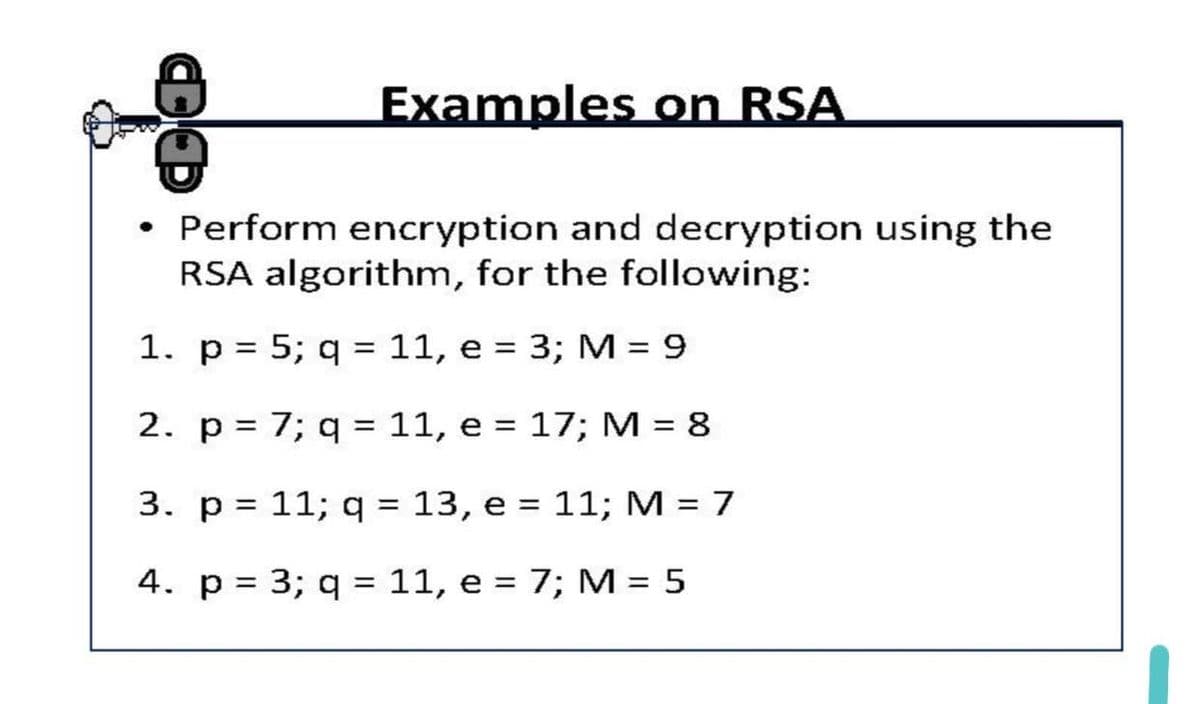 Examples on RSA
• Perform encryption and decryption using the
RSA algorithm, for the following:
1. p = 5; q = 11, e = 3; M = 9
%3D
2. p= 7; q = 11, e = 17; M = 8
%3D
3. p = 11; q = 13, e = 11; M = 7
%3D
4. p = 3; q = 11, e = 7; M = 5
%3|
