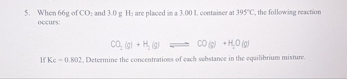 5. When 66g of CO2 and 3.0 g H₂ are placed in a 3.00 L container at 395°C, the following reaction
occurs:
CO₂ (g) + H₂(g)
CO(g) + H₂O(g)
If Kc = 0.802, Determine the concentrations of each substance in the equilibrium mixture.