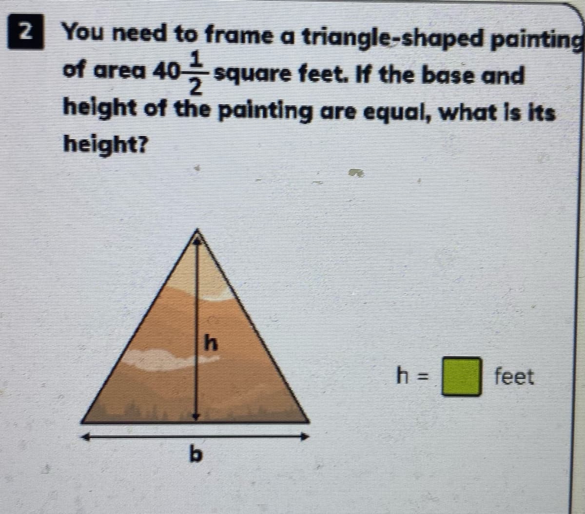2 You need to frame a triangle-shaped painting
of area 40 square feet. If the base and
height of the painting are equal, what is its
height?
h =
feet
b.
