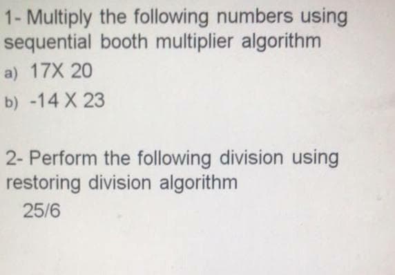1- Multiply the following numbers using
sequential booth multiplier algorithm
a) 17X 20
b) -14 X 23
2- Perform the following division using
restoring division algorithm
25/6
