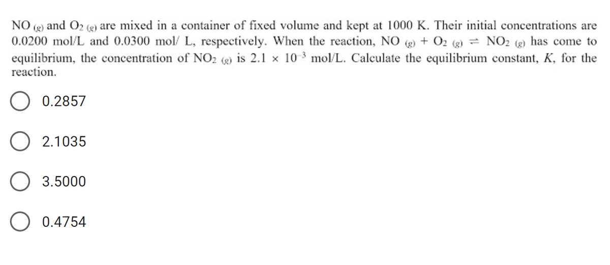 NO and O2 (g) are mixed in a container of fixed volume and kept at 1000 K. Their initial concentrations are
0.0200 mol/L and 0.0300 mol/L, respectively. When the reaction, NO (g) + O2 (g) = NO2 (g) has come to
equilibrium, the concentration of NO2 (g) is 2.1 x 10-3 mol/L. Calculate the equilibrium constant, K, for the
reaction.
0.2857
2.1035
3.5000
0.4754
O