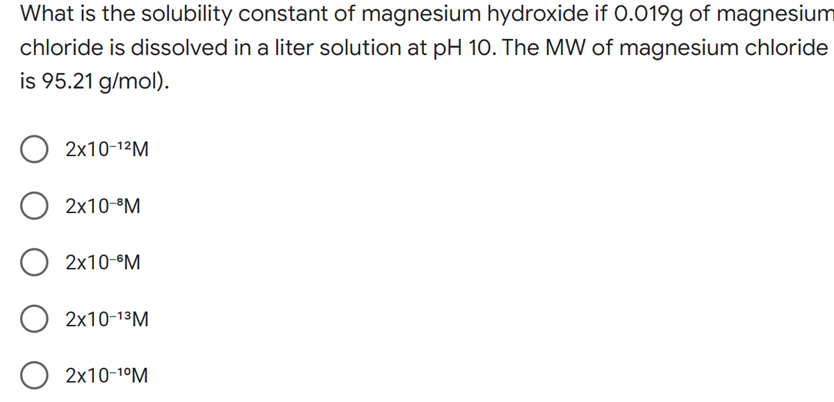 What is the solubility constant of magnesium hydroxide if 0.019g of magnesium
chloride is dissolved in a liter solution at pH 10. The MW of magnesium chloride
is 95.21 g/mol).
2x10-¹²M
O 2x10-³M
2x10-6M
2x10-1³M
O 2x10-¹⁰M
