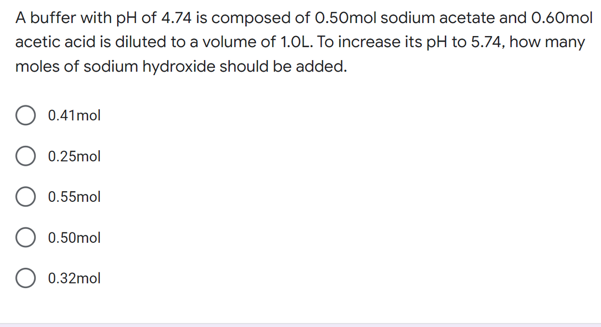 A buffer with pH of 4.74 is composed of 0.50mol sodium acetate and 0.60mol
acetic acid is diluted to a volume of 1.0L. To increase its pH to 5.74, how many
moles of sodium hydroxide should be added.
0.41 mol
0.25mol
0.55mol
0.50mol
O 0.32mol