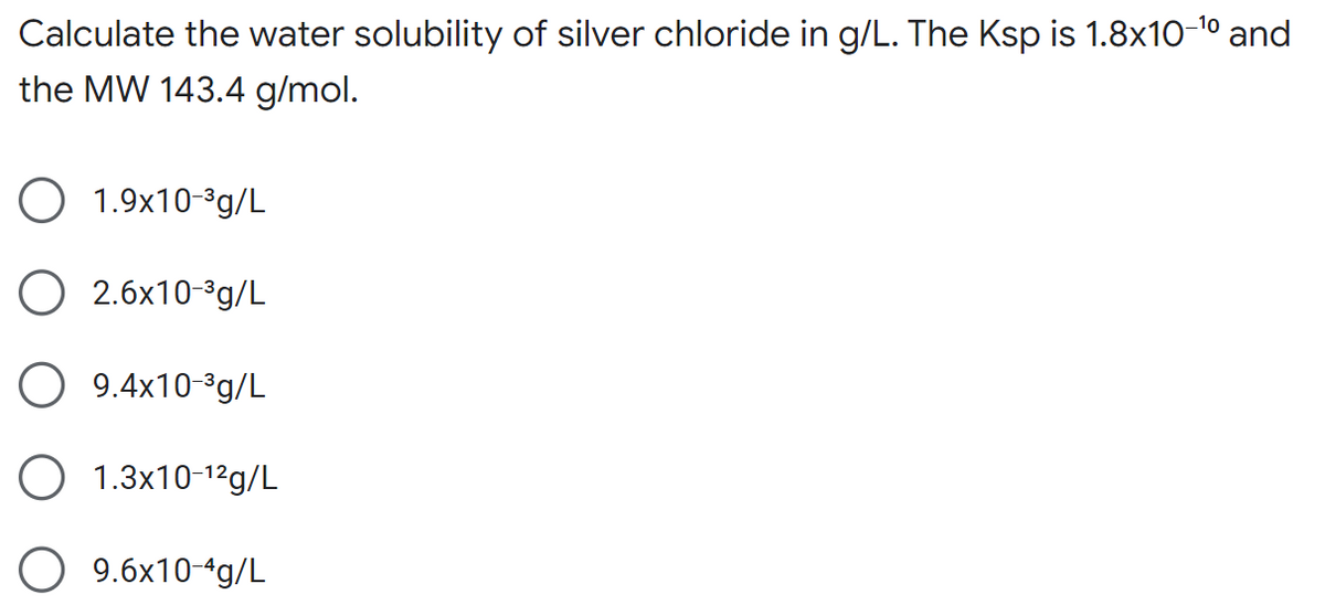 Calculate the water solubility of silver chloride in g/L. The Ksp is 1.8x10-¹0 and
the MW 143.4 g/mol.
1.9x10-³g/L
O2.6x10-³g/L
9.4x10-³g/L
O 1.3x10-¹²g/L
O 9.6x10-4g/L