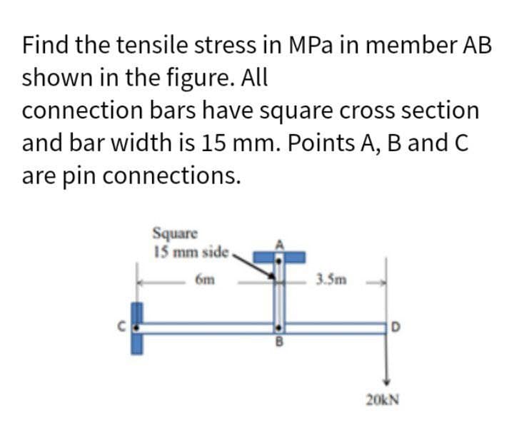 Find the tensile stress in MPa in member AB
shown in the figure. All
connection bars have square cross section
and bar width is 15 mm. Points A, B and C
are pin connections.
с
Square
15 mm side.
6m
B
3.5m
D
20KN