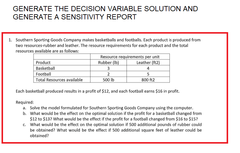 GENERATE THE DECISION VARIABLE SOLUTION AND
GENERATE A SENSITIVITY REPORT
1. Southern Sporting Goods Company makes basketballs and footballs. Each product is produced from
two resources-rubber and leather. The resource requirements for each product and the total
resources available are as follows:
Resource requirements per unit
Rubber (lb)
Leather (ft2)
Product
Basketball
3
4
Football
2
5
800 ft2
Total Resources available
500 lb
Each basketball produced results in a profit of $12, and each football earns $16 in profit.
Required:
a. Solve the model formulated for Southern Sporting Goods Company using the computer.
b. What would be the effect on the optimal solution if the profit for a basketball changed from
$12 to $13? What would be the effect if the profit for a football changed from $16 to $15?
c. What would be the effect on the optimal solution if 500 additional pounds of rubber could
be obtained? What would be the effect if 500 additional square feet of leather could be
obtained?