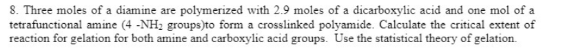 8. Three moles of a diamine are polymerized with 2.9 moles of a dicarboxylic acid and one mol of a
tetrafunctional amine (4 -NH2 groups)to form a crosslinked polyamide. Calculate the critical extent of
reaction for gelation for both amine and carboxylic acid groups. Use the statistical theory of gelation.
