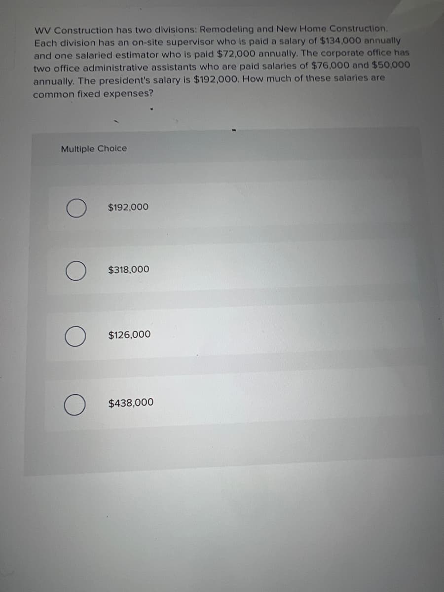 WV Construction has two divisions: Remodeling and New Home Construction.
Each division has an on-site supervisor who is paid a salary of $134,000 annually
and one salaried estimator who is paid $72,000 annually. The corporate office has
two office administrative assistants who are paid salaries of $76,000 and $50,000
annually. The president's salary is $192,000. How much of these salaries are
common fixed expenses?
Multiple Choice
$192,000
$318,000
$126,000
$438,000