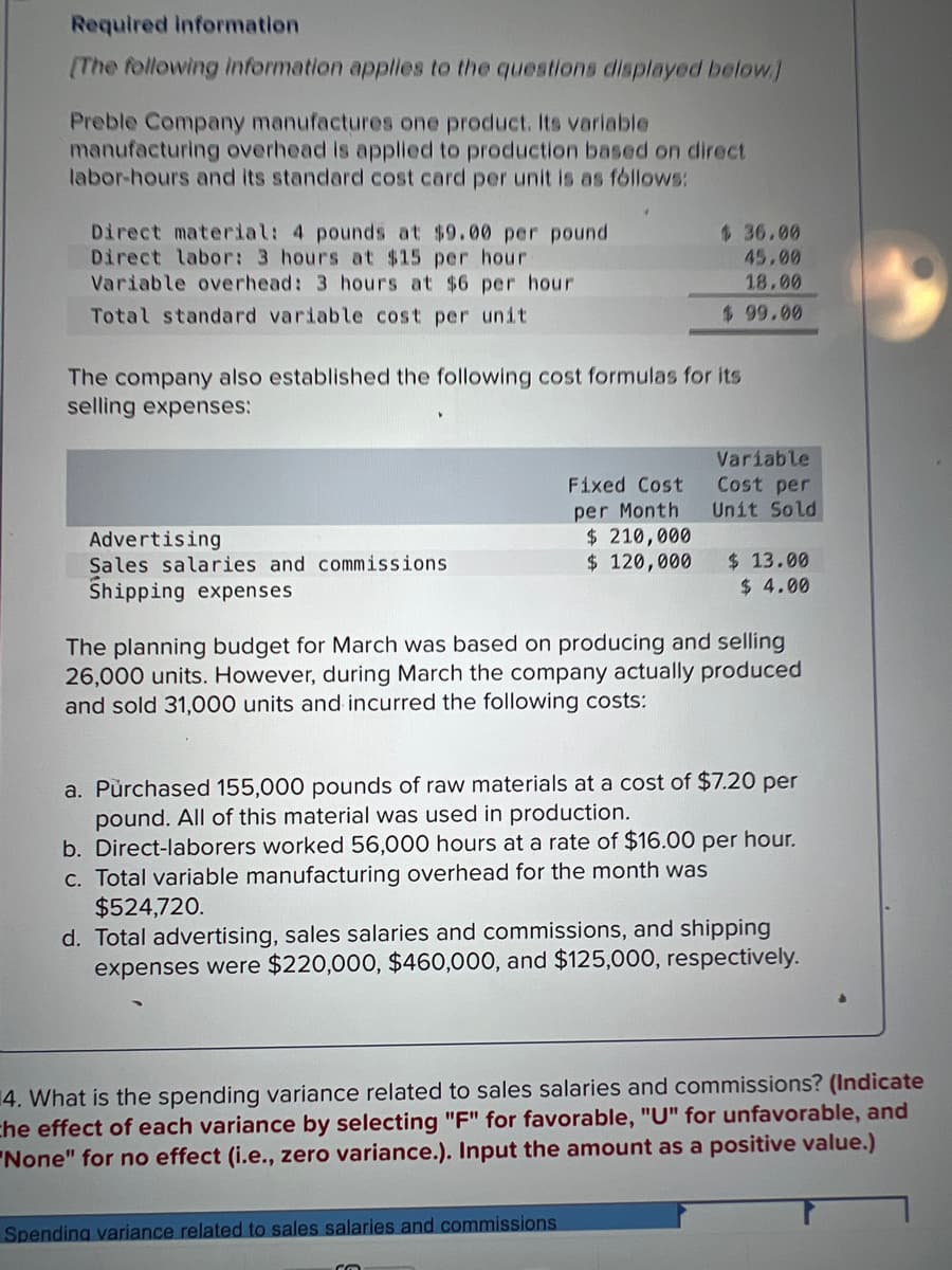 Required information
[The following information applies to the questions displayed below.)
Preble Company manufactures one product. Its variable
manufacturing overhead is applied to production based on direct
labor-hours and its standard cost card per unit is as follows:
Direct material: 4 pounds at $9.00 per pound
Direct labor: 3 hours at $15 per hour
Variable overhead: 3 hours at $6 per hour
Total standard variable cost per unit
The company also established the following cost formulas for its
selling expenses:
Advertising
Sales salaries and commissions
Shipping expenses
Fixed Cost
per Month
$36.00
45.00
18.00
$ 99.00
$ 210,000
$ 120,000
Spending variance related to sales salaries and commissions
Variable
Cost per
Unit Sold
The planning budget for March was based on producing and selling
26,000 units. However, during March the company actually produced
and sold 31,000 units and incurred the following costs:
Co
$ 13.00
$ 4.00
a. Purchased 155,000 pounds of raw materials at a cost of $7.20 per
pound. All of this material was used in production.
b. Direct-laborers worked 56,000 hours at a rate of $16.00 per hour.
c. Total variable manufacturing overhead for the month was
$524,720.
d. Total advertising, sales salaries and commissions, and shipping
expenses were $220,000, $460,000, and $125,000, respectively.
4. What is the spending variance related to sales salaries and commissions? (Indicate
the effect of each variance by selecting "F" for favorable, "U" for unfavorable, and
"None" for no effect (i.e., zero variance.). Input the amount as a positive value.)