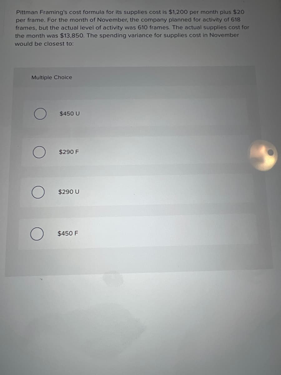 Pittman Framing's cost formula for its supplies cost is $1,200 per month plus $20
per frame. For the month of November, the company planned for activity of 618
frames, but the actual level of activity was 610 frames. The actual supplies cost for
the month was $13,850. The spending variance for supplies cost in November
would be closest to:
Multiple Choice
$450 U
$290 F
$290 U
$450 F