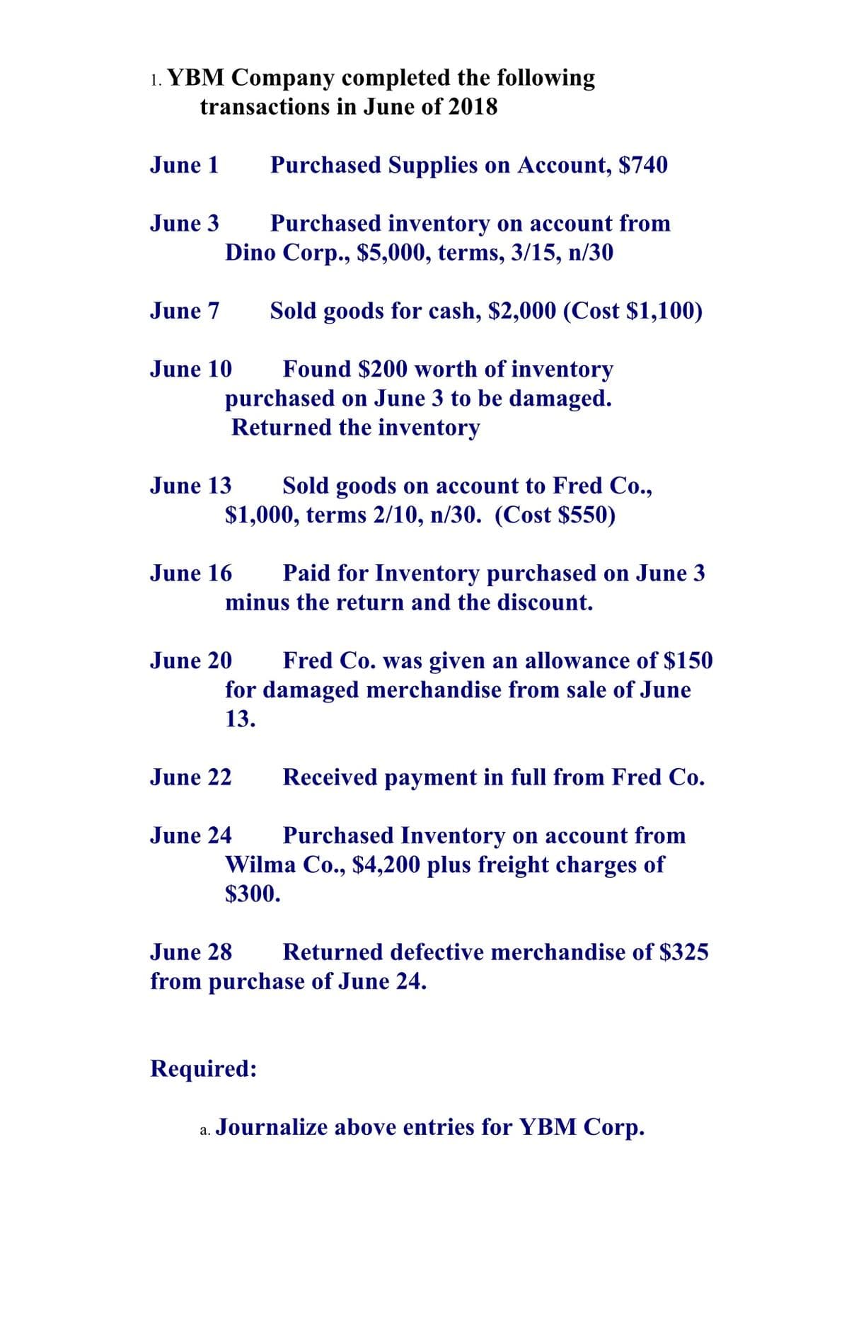 1. YBM Company completed the following
transactions in June of 2018
June 1
Purchased Supplies on Account, $740
June 3
Purchased inventory on account from
Dino Corp., $5,000, terms, 3/15, n/30
June 7
Sold goods for cash, $2,000 (Cost $1,100)
Found $200 worth of inventory
purchased on June 3 to be damaged.
Returned the inventory
June 10
Sold goods on account to Fred Co.,
$1,000, terms 2/10, n/30. (Cost $550)
June 13
June 16
Paid for Inventory purchased on June 3
minus the return and the discount.
June 20
Fred Co. was given an allowance of $150
for damaged merchandise from sale of June
13.
June 22
Received payment in full from Fred Co.
June 24
Purchased Inventory on account from
Wilma Co., $4,200 plus freight charges of
$300.
June 28
Returned defective merchandise of $325
from purchase of June 24.
Required:
Journalize above entries for YBM Corp.
а.
