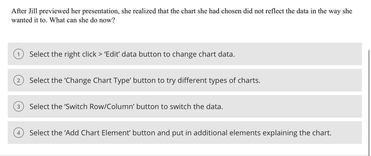 After Jill previewed her presentation, she realized that the chart she had chosen did not reflect the data in the way she
wanted it to. What can she do now?
Select the right click > 'Edit' data button to change chart data.
2
Select the 'Change Chart Type' button to try different types of charts.
3
Select the 'Switch Row/Column' button to switch the data.
4
Select the 'Add Chart Element' button and put in additional elements explaining the chart.
